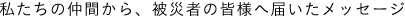 私たちの仲間から、被災者の皆様に届いたメッセージ